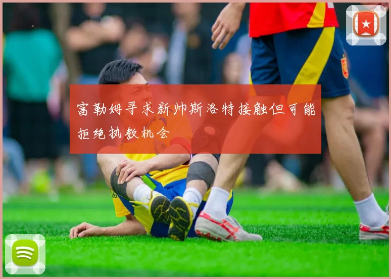 富勒姆寻求新帅斯洛特接触但可能拒绝执教机会