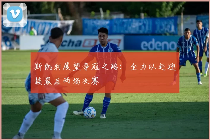 斯凯利展望争冠之路：全力以赴迎接最后两场决赛