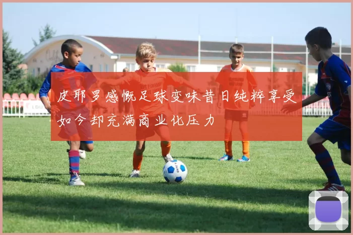 皮耶罗感慨足球变味昔日纯粹享受如今却充满商业化压力