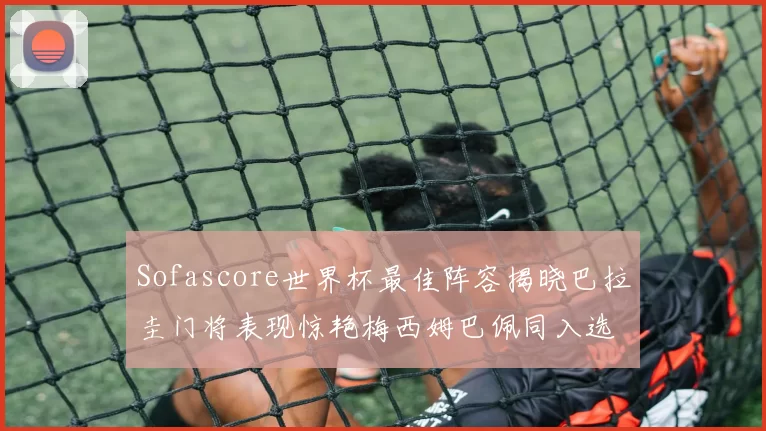 Sofascore世界杯最佳阵容揭晓巴拉圭门将表现惊艳梅西姆巴佩同入选