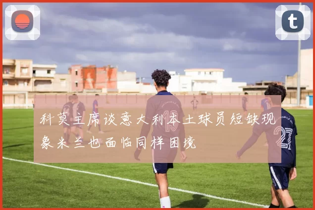 科莫主席谈意大利本土球员短缺现象米兰也面临同样困境