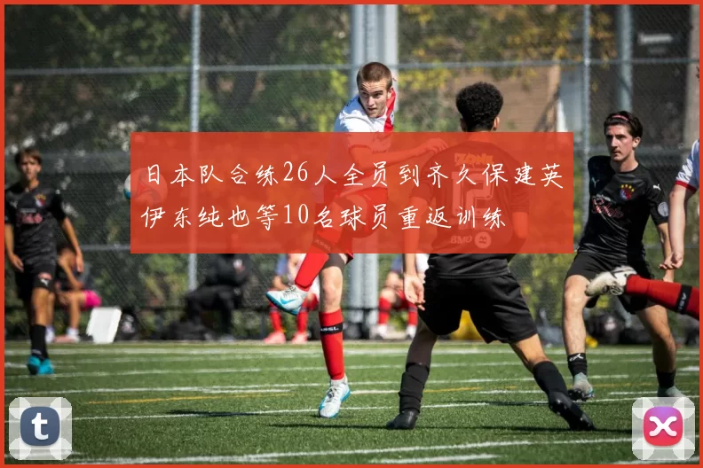 日本队合练26人全员到齐久保建英伊东纯也等10名球员重返训练