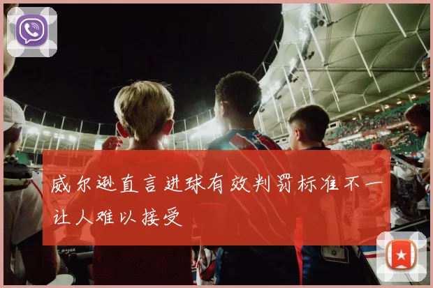 威尔逊直言进球有效判罚标准不一让人难以接受