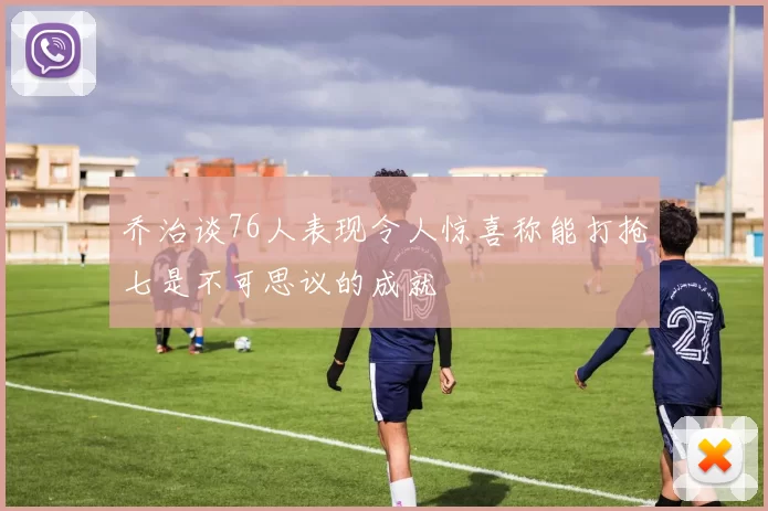 乔治谈76人表现令人惊喜称能打抢七是不可思议的成就