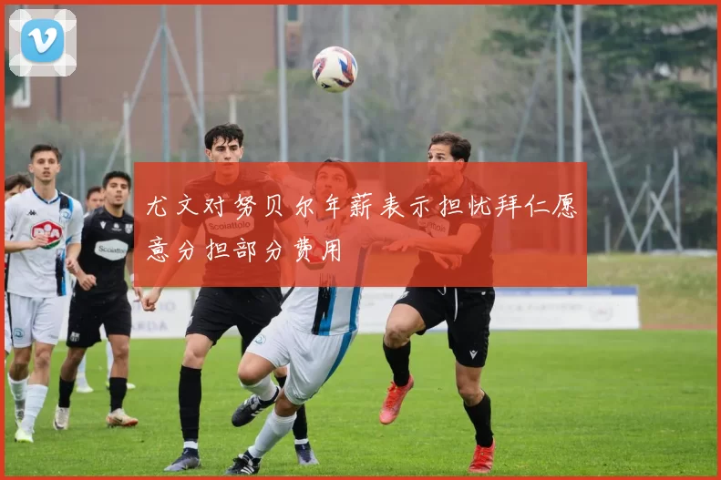 尤文对努贝尔年薪表示担忧拜仁愿意分担部分费用