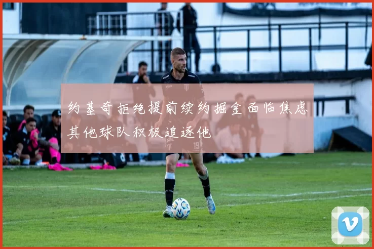 约基奇拒绝提前续约掘金面临焦虑其他球队积极追逐他