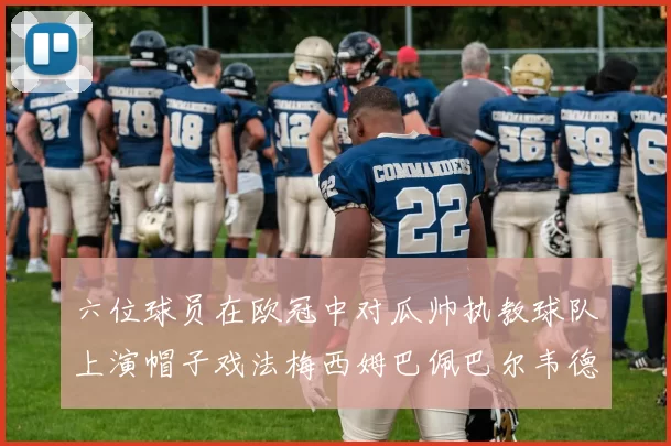六位球员在欧冠中对瓜帅执教球队上演帽子戏法梅西姆巴佩巴尔韦德等人齐聚