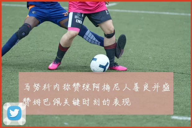 马努科内称赞琼阿梅尼人善良并盛赞姆巴佩关键时刻的表现