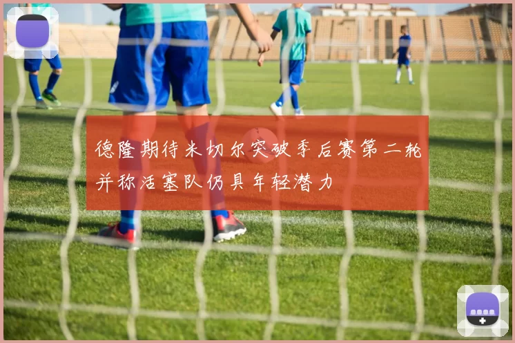 德隆期待米切尔突破季后赛第二轮并称活塞队仍具年轻潜力