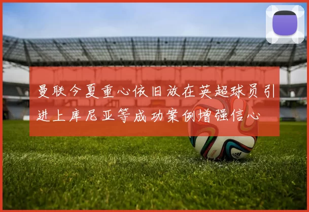 曼联今夏重心依旧放在英超球员引进上库尼亚等成功案例增强信心