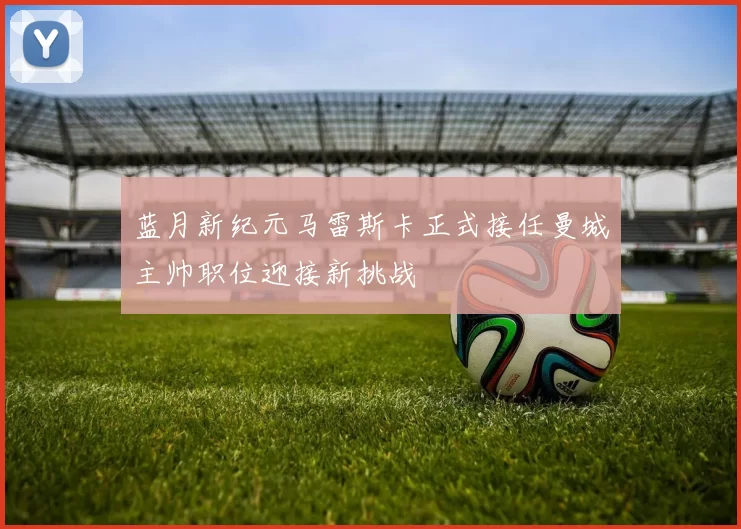 蓝月新纪元马雷斯卡正式接任曼城主帅职位迎接新挑战